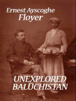 Unexplored Baluchistan a survey with observations, astronomical, geographical, botanical etc of a route through Mekran, Bashkurd, Persia, Kurdistan and Turkey by Ernest Ayscoghe Floyer